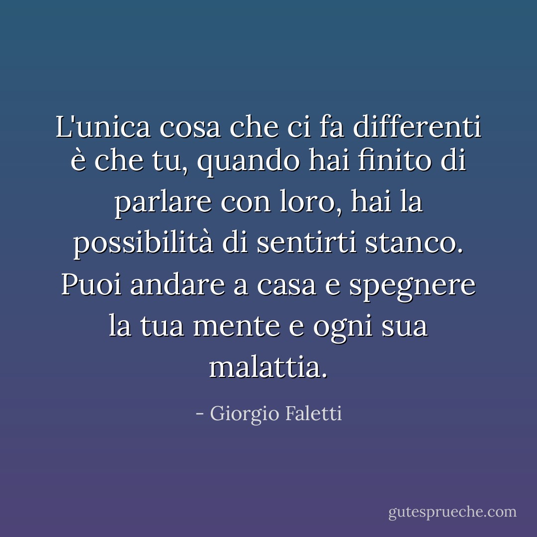 L'unica cosa che ci fa differenti è che tu, quando hai finito di parlare con loro, hai la possibilità di sentirti stanco. Puoi andare a casa e spegnere la tua mente e ogni sua malattia. - Giorgio Faletti