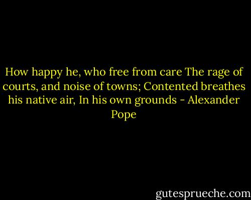 How happy he, who free from care<br />The rage of courts, and noise of towns; Contented breathes his native air,<br />In his own grounds - Alexander Pope