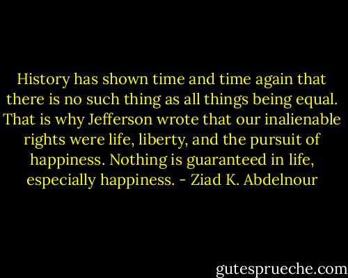 History has shown time and time again that<br />there is no such thing as all things being equal. That is why Jefferson<br />wrote that our inalienable rights were life, liberty, and the pursuit of<br />happiness. Nothing is guaranteed in life, especially happiness. - Ziad K. Abdelnour