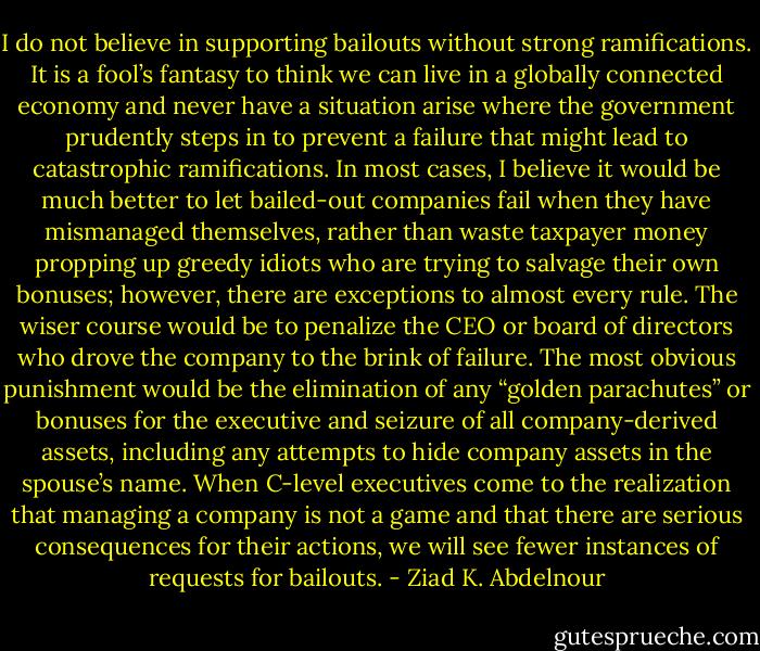 I do not believe in supporting bailouts without strong<br />ramifications. It is a fool’s fantasy to think we can live in a globally<br />connected economy and never have a situation arise where the government<br />prudently steps in to prevent a failure that might lead to<br />catastrophic ramifications. In most cases, I believe it would be much<br />better to let bailed-out companies fail when they have mismanaged<br />themselves, rather than waste taxpayer money propping up greedy<br />idiots who are trying to salvage their own bonuses; however, there<br />are exceptions to almost every rule. The wiser course would be to<br />penalize the CEO or board of directors who drove the company<br />to the brink of failure. The most obvious punishment would be the<br />elimination of any “golden parachutes” or bonuses for the executive<br />and seizure of all company-derived assets, including any attempts to<br />hide company assets in the spouse’s name. When C-level executives<br />come to the realization that managing a company is not a game and<br />that there are serious consequences for their actions, we will see fewer<br />instances of requests for bailouts. - Ziad K. Abdelnour