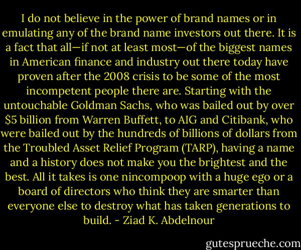 I do not believe in the power of brand names or in emulating<br />any of the brand name investors out there. It is a fact that all—if<br />not at least most—of the biggest names in American finance and<br />industry out there today have proven after the 2008 crisis to be some<br />of the most incompetent people there are. Starting with the untouchable<br />Goldman Sachs, who was bailed out by over $5 billion from<br />Warren Buffett, to AIG and Citibank, who were bailed out by the<br />hundreds of billions of dollars from the Troubled Asset Relief Program<br />(TARP), having a name and a history does not make you the brightest<br />and the best. All it takes is one nincompoop with a huge ego or a<br />board of directors who think they are smarter than everyone else to<br />destroy what has taken generations to build. - Ziad K. Abdelnour