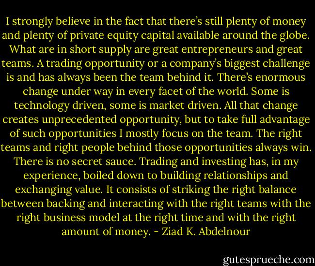 I strongly believe in the fact<br />that there’s still plenty of money and plenty of private equity capital<br />available around the globe. What are in short supply are great entrepreneurs<br />and great teams. A trading opportunity or a company’s biggest<br />challenge is and has always been the team behind it. There’s enormous<br />change under way in every facet of the world. Some is technology<br />driven, some is market driven. All that change creates unprecedented<br />opportunity, but to take full advantage of such opportunities I mostly<br />focus on the team. The right teams and right people behind those<br />opportunities always win. There is no secret sauce. Trading and investing<br />has, in my experience, boiled down to building relationships and<br />exchanging value. It consists of striking the right balance between<br />backing and interacting with the right teams with the right business<br />model at the right time and with the right amount of money. - Ziad K. Abdelnour