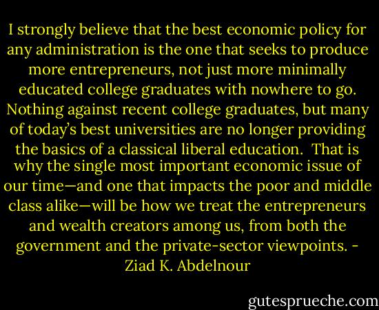 I strongly believe that the best economic policy<br />for any administration is the one that seeks to produce more entrepreneurs,<br />not just more minimally educated college graduates with<br />nowhere to go. Nothing against recent college graduates, but many<br />of today’s best universities are no longer providing the basics of a<br />classical liberal education.<br /><br />That is why the single most important economic issue of our<br />time—and one that impacts the poor and middle class alike—will be<br />how we treat the entrepreneurs and wealth creators among us, from<br />both the government and the private-sector viewpoints. - Ziad K. Abdelnour