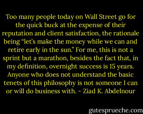 Too many people today on Wall Street go for the quick<br />buck at the expense of their reputation and client satisfaction, the<br />rationale being “let’s make the money while we can and retire early<br />in the sun.” For me, this is not a sprint but a marathon, besides the<br />fact that, in my definition, overnight success is 15 years. Anyone who<br />does not understand the basic tenets of this philosophy is not someone<br />I can or will do business with. - Ziad K. Abdelnour