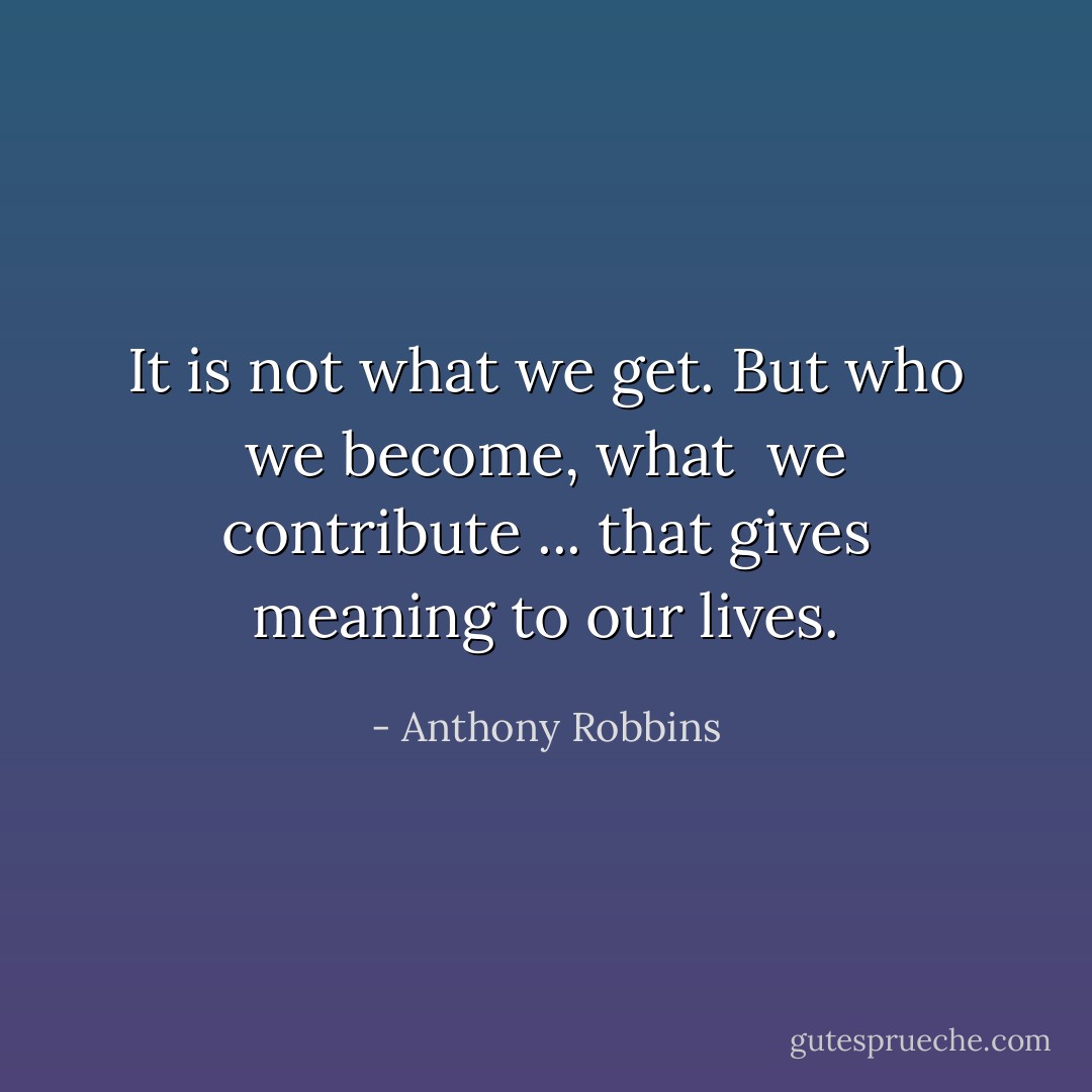 It is not what we get. But who we become, what <br />we contribute ... that gives meaning to our lives. - Anthony Robbins