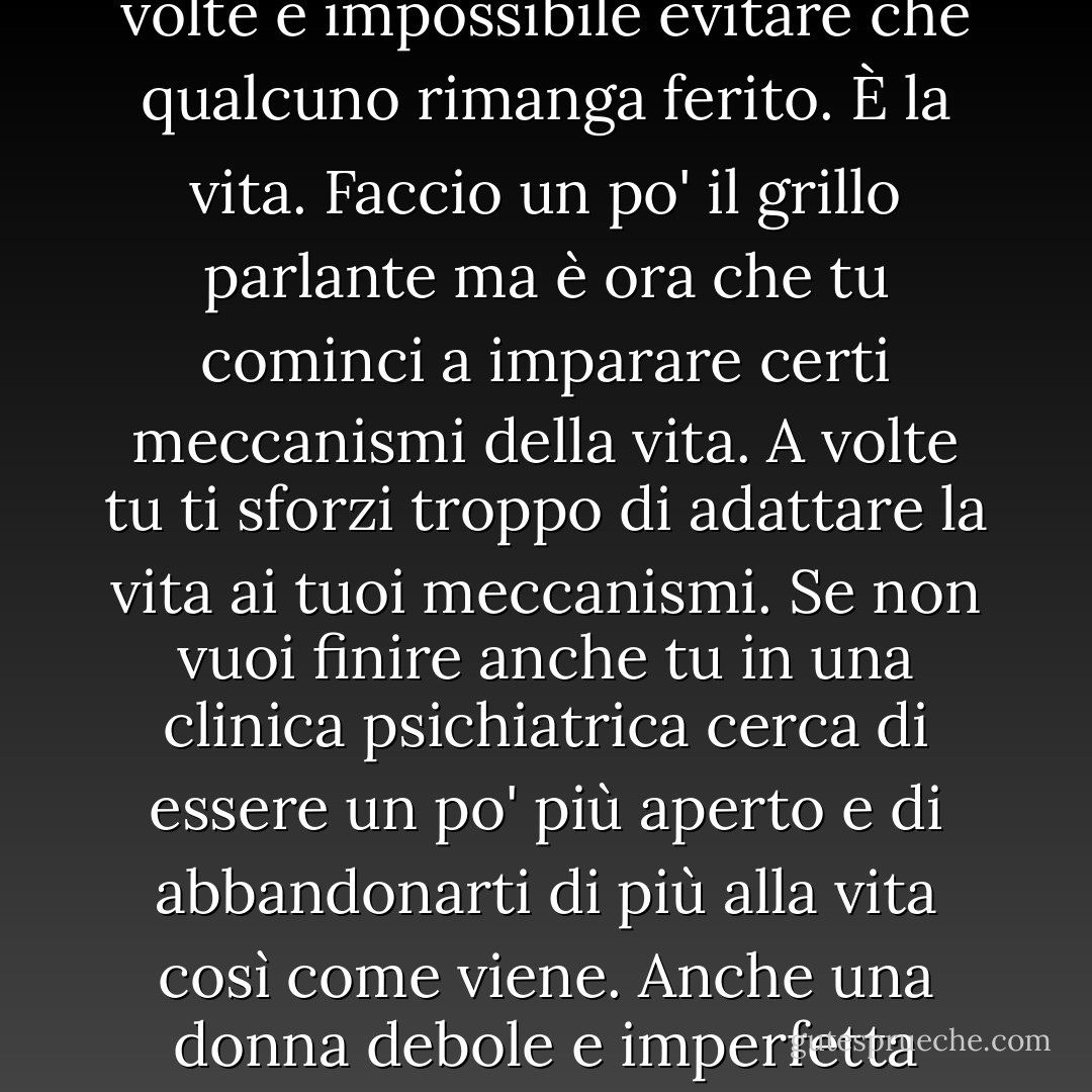 Smettila di tormentarti tanto. Ogni cosa segue comunque il suo corso, e per quanto uno possa fare del suo meglio, a volte è impossibile evitare che qualcuno rimanga ferito. È la vita. Faccio un po' il grillo parlante ma è ora che tu cominci a imparare certi meccanismi della vita. A volte tu ti sforzi troppo di adattare la vita ai tuoi meccanismi. Se non vuoi finire anche tu in una clinica psichiatrica cerca di essere un po' più aperto e di abbandonarti di più alla vita così come viene. Anche una donna debole e imperfetta come me ogni tanto arriva a rendersi conto di quanto meravigliosa sia la vita. - Haruki Murakami