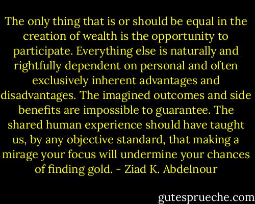 The only thing that is or should be equal in the creation of wealth<br />is the opportunity to participate. Everything else is naturally and rightfully<br />dependent on personal and often exclusively inherent advantages<br />and disadvantages. The imagined outcomes and side benefits are<br />impossible to guarantee. The shared human experience should have<br />taught us, by any objective standard, that making a mirage your focus<br />will undermine your chances of finding gold. - Ziad K. Abdelnour