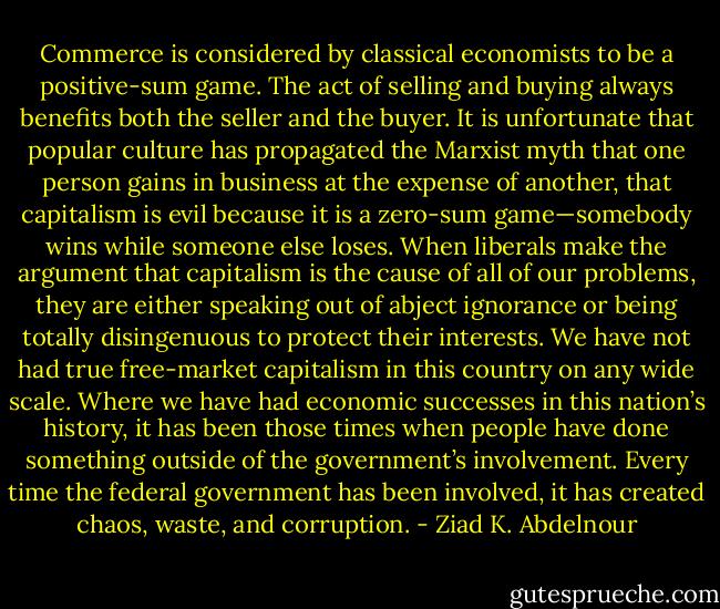 Commerce is considered by classical economists to be a positive-sum<br />game. The act of selling and buying always benefits both the seller<br />and the buyer. It is unfortunate that popular culture has propagated<br />the Marxist myth that one person gains in business at the expense of<br />another, that capitalism is evil because it is a zero-sum game—somebody<br />wins while someone else loses. When liberals make the argument<br />that capitalism is the cause of all of our problems, they are either<br />speaking out of abject ignorance or being totally disingenuous to<br />protect their interests. We have not had true free-market capitalism<br />in this country on any wide scale. Where we have had economic<br />successes in this nation’s history, it has been those times when people<br />have done something outside of the government’s involvement. Every<br />time the federal government has been involved, it has created chaos,<br />waste, and corruption. - Ziad K. Abdelnour