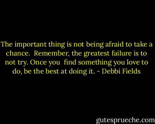 The important thing is not being afraid to take a chance. <br />Remember, the greatest failure is to not try. Once you <br />find something you love to do, be the best at doing it. - Debbi Fields