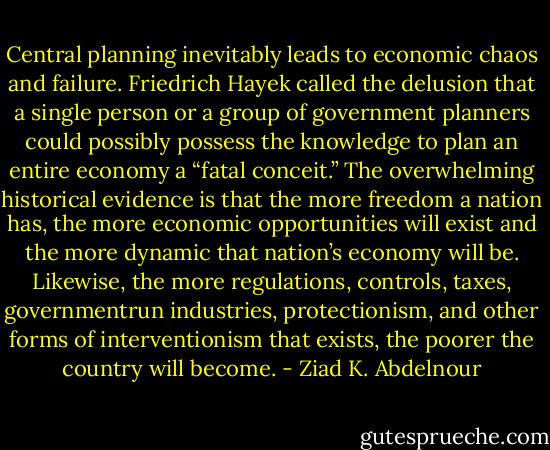 Central planning inevitably leads to economic chaos and failure.<br />Friedrich Hayek called the delusion that a single person or a group<br />of government planners could possibly possess the knowledge to plan<br />an entire economy a “fatal conceit.” The overwhelming historical<br />evidence is that the more freedom a nation has, the more economic<br />opportunities will exist and the more dynamic that nation’s economy<br />will be. Likewise, the more regulations, controls, taxes, governmentrun<br />industries, protectionism, and other forms of interventionism that<br />exists, the poorer the country will become. - Ziad K. Abdelnour