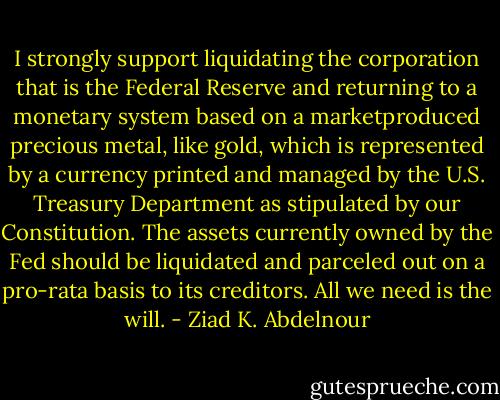 I strongly support liquidating the corporation that is the Federal<br />Reserve and returning to a monetary system based on a marketproduced<br />precious metal, like gold, which is represented by a currency<br />printed and managed by the U.S. Treasury Department as stipulated<br />by our Constitution. The assets currently owned by the Fed should<br />be liquidated and parceled out on a pro-rata basis to its creditors. All we need is the will. - Ziad K. Abdelnour