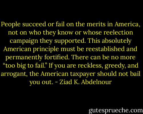 People succeed or fail on the merits in America, not on who they<br />know or whose reelection campaign they supported. This absolutely<br />American principle must be reestablished and permanently fortified.<br />There can be no more “too big to fail.” If you are reckless, greedy,<br />and arrogant, the American taxpayer should not bail you out. - Ziad K. Abdelnour