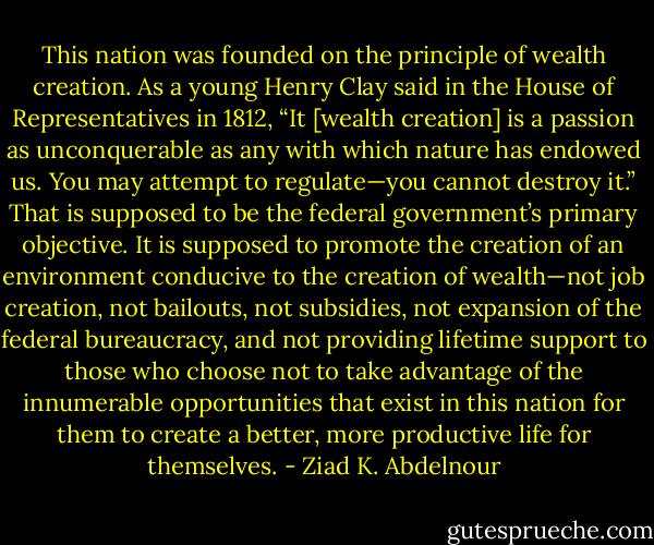 This nation was founded on the principle of wealth creation. As<br />a young Henry Clay said in the House of Representatives in 1812,<br />“It [wealth creation] is a passion as unconquerable as any with which<br />nature has endowed us. You may attempt to regulate—you cannot<br />destroy it.” That is supposed to be the federal government’s primary objective.<br />It is supposed to promote the creation of an environment conducive<br />to the creation of wealth—not job creation, not bailouts, not subsidies,<br />not expansion of the federal bureaucracy, and not providing lifetime<br />support to those who choose not to take advantage of the innumerable<br />opportunities that exist in this nation for them to create a better,<br />more productive life for themselves. - Ziad K. Abdelnour