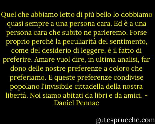 Quel che abbiamo letto di più bello lo dobbiamo quasi sempre a una persona cara. Ed è a una persona cara che subito ne parleremo. Forse proprio perché la peculiarità del sentimento, come del desiderio di leggere, è il fatto di preferire. Amare vuol dire, in ultima analisi, far dono delle nostre preferenze a coloro che preferiamo. E queste preferenze condivise popolano l'invisibile cittadella della nostra libertà. Noi siamo abitati da libri e da amici. - Daniel Pennac
