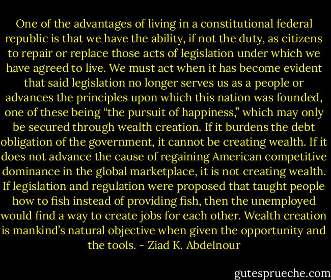 One of the advantages of living in a constitutional federal republic<br />is that we have the ability, if not the duty, as citizens to repair or<br />replace those acts of legislation under which we have agreed to live.<br />We must act when it has become evident that said legislation<br />no longer serves us as a people or advances the principles upon<br />which this nation was founded, one of these being “the pursuit of<br />happiness,” which may only be secured through wealth creation.<br />If it burdens the debt obligation of the government, it cannot<br />be creating wealth. If it does not advance the cause of regaining<br />American competitive dominance in the global marketplace, it is not<br />creating wealth. If legislation and regulation were proposed that<br />taught people how to fish instead of providing fish, then the unemployed<br />would find a way to create jobs for each other. Wealth<br />creation is mankind’s natural objective when given the opportunity<br />and the tools. - Ziad K. Abdelnour