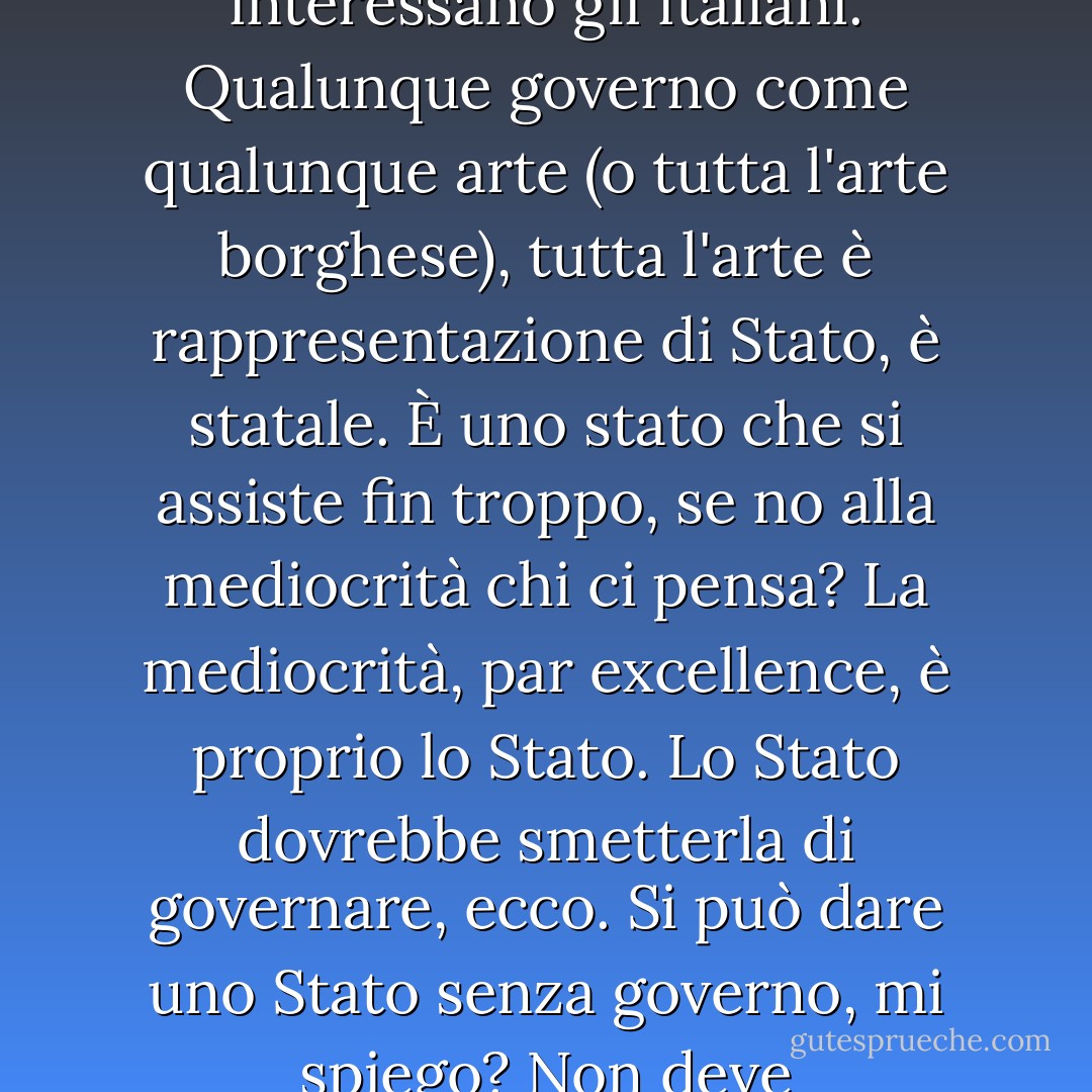 Non sono mai nato, non mi vergogno di essere nell'equivoco italiota, non mi interessano gli italiani. Qualunque governo come qualunque arte (o tutta l'arte borghese), tutta l'arte è rappresentazione di Stato, è statale. È uno stato che si assiste fin troppo, se no alla mediocrità chi ci pensa? La mediocrità, par excellence, è proprio lo Stato. Lo Stato dovrebbe smetterla di governare, ecco. Si può dare uno Stato senza governo, mi spiego? Non deve amministrare, deve lasciarlo fare a dei privati. - Carmelo Bene