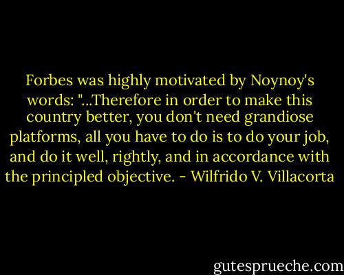Forbes was highly motivated by Noynoy's words: "...Therefore in order to make this country better, you don't need grandiose platforms, all you have to do is to do your job, and do it well, rightly, and in accordance with the principled objective. - Wilfrido V. Villacorta
