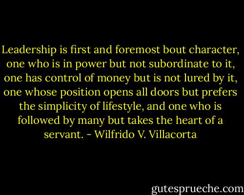 Leadership is first and foremost bout character, one who is in power but not subordinate to it, one has control of money but is not lured by it, one whose position opens all doors but prefers the simplicity of lifestyle, and one who is followed by many but takes the heart of a servant. - Wilfrido V. Villacorta