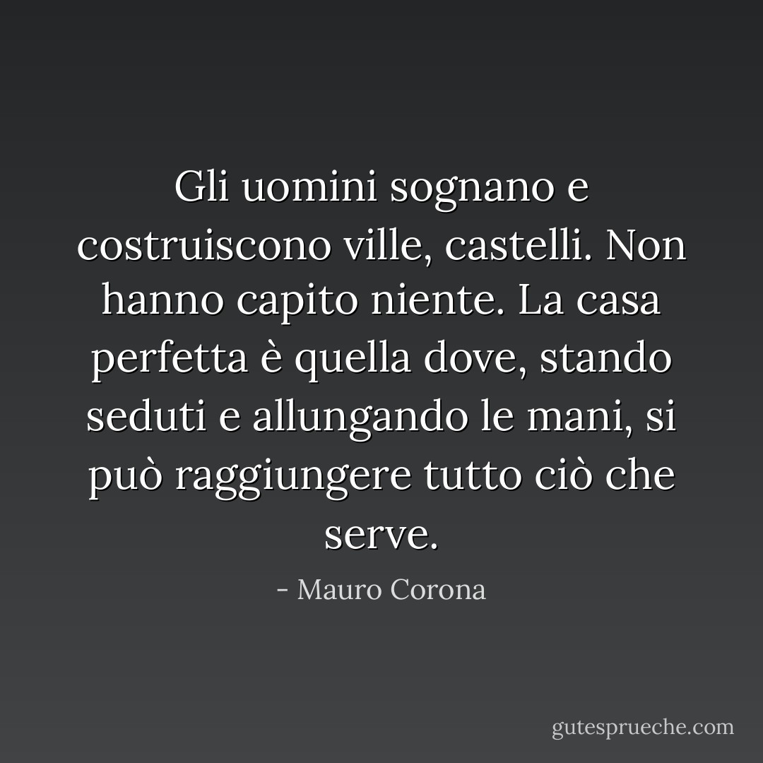 Gli uomini sognano e costruiscono ville, castelli. Non hanno capito niente. La casa perfetta è quella dove, stando seduti e allungando le mani, si può raggiungere tutto ciò che serve. - Mauro Corona