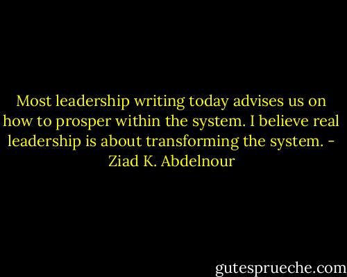 Most leadership writing today advises us on how to prosper within the system. I believe real leadership is about transforming the system. - Ziad K. Abdelnour