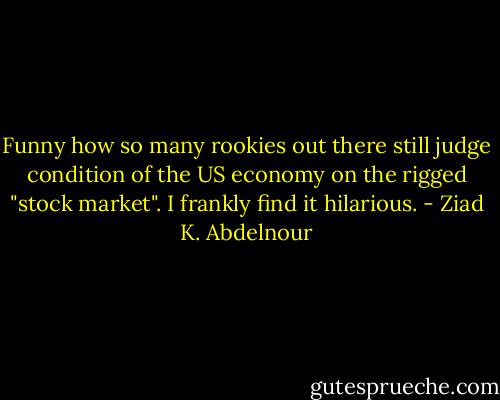 Funny how so many rookies out there still judge condition of the US economy on the rigged "stock market". I frankly find it hilarious. - Ziad K. Abdelnour