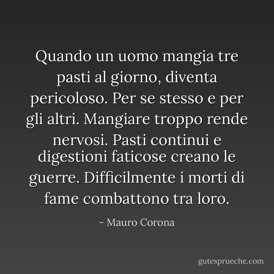 Quando un uomo mangia tre pasti al giorno, diventa pericoloso. Per se stesso e per gli altri. Mangiare troppo rende nervosi. Pasti continui e digestioni faticose creano le guerre. Difficilmente i morti di fame combattono tra loro. - Mauro Corona