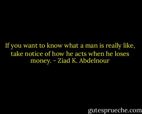 If you want to know what a man is really like, take notice of how he acts when he loses money. - Ziad K. Abdelnour