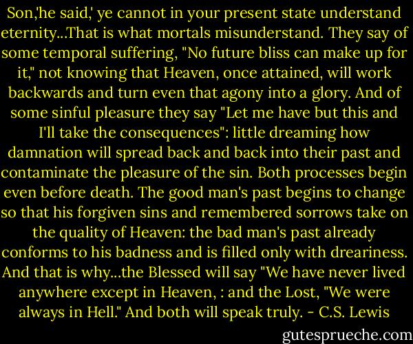 Son,'he said,' ye cannot in your present state understand eternity...That is what mortals misunderstand. They say of some temporal suffering, "No future bliss can make up for it," not knowing that Heaven, once attained, will work backwards and turn even that agony into a glory. And of some sinful pleasure they say "Let me have but this and I'll take the consequences": little dreaming how damnation will spread back and back into their past and contaminate the pleasure of the sin. Both processes begin even before death. The good man's past begins to change so that his forgiven sins and remembered sorrows take on the quality of Heaven: the bad man's past already conforms to his badness and is filled only with dreariness. And that is why...the Blessed will say "We have never lived anywhere except in Heaven, : and the Lost, "We were always in Hell." And both will speak truly. - C.S. Lewis
