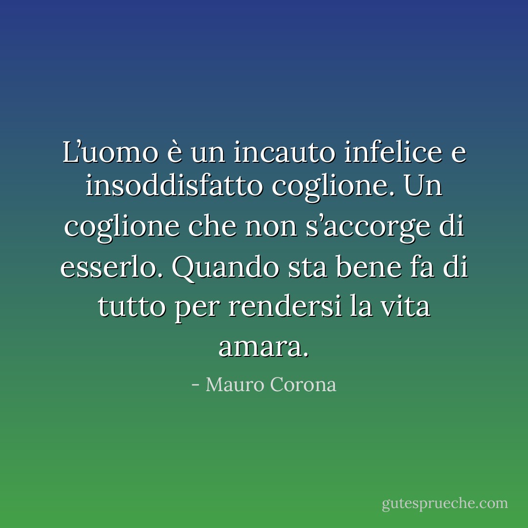 L’uomo è un incauto infelice e insoddisfatto coglione. Un coglione che non s’accorge di esserlo. Quando sta bene fa di tutto per rendersi la vita amara. - Mauro Corona