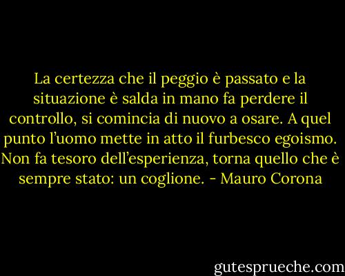 La certezza che il peggio è passato e la situazione è salda in mano fa perdere il controllo, si comincia di nuovo a osare. A quel punto l’uomo mette in atto il furbesco egoismo. Non fa tesoro dell’esperienza, torna quello che è sempre stato: un coglione. - Mauro Corona