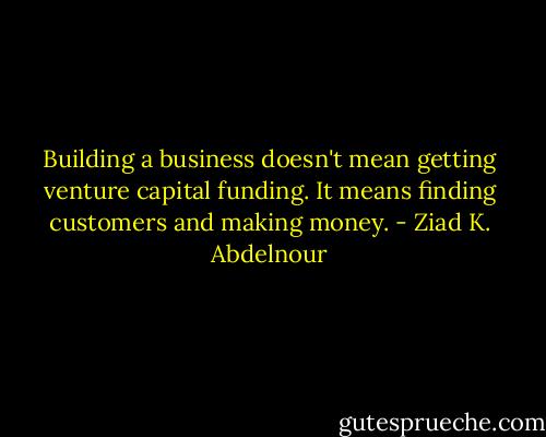 Building a business doesn't mean getting venture capital funding. It means finding customers and making money. - Ziad K. Abdelnour