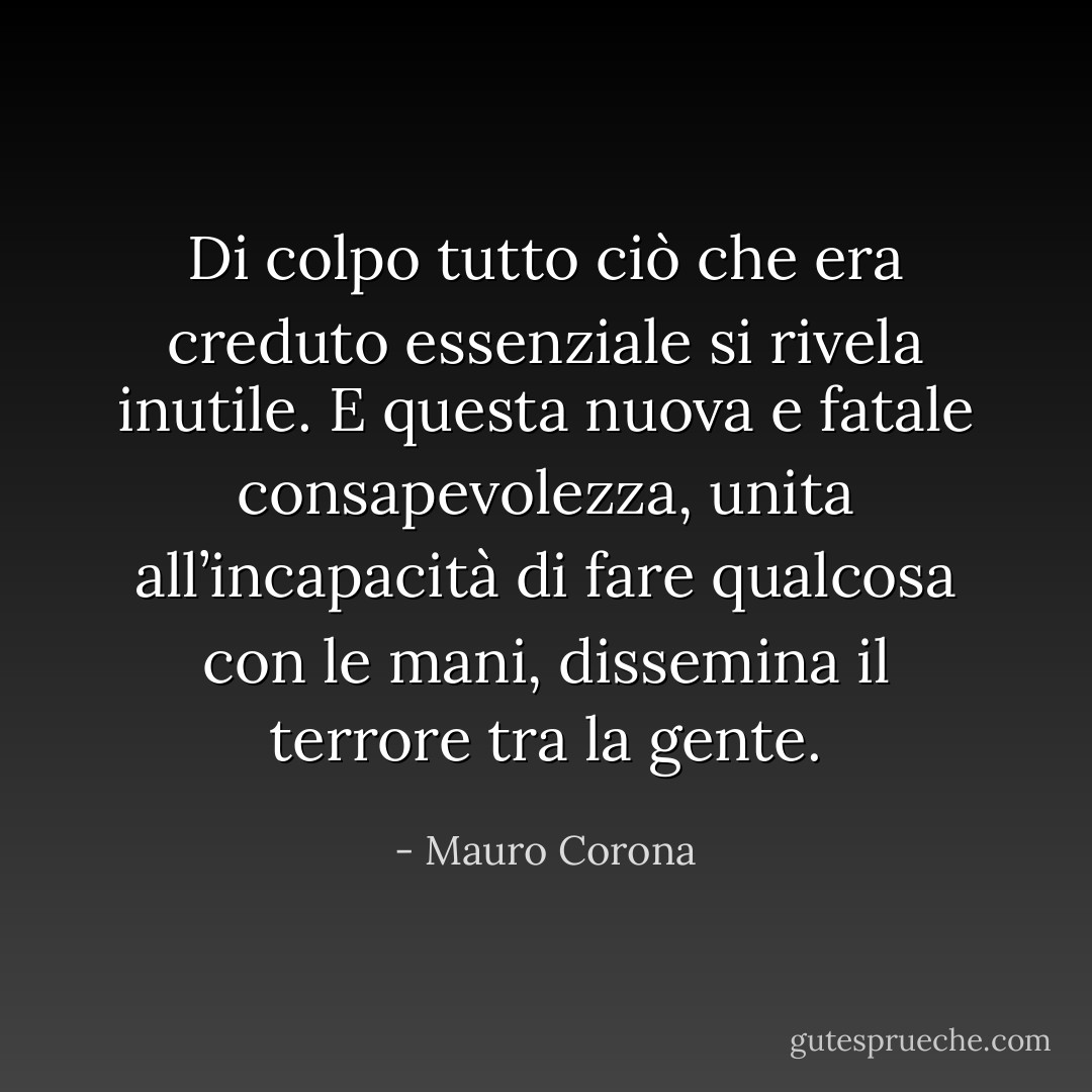 Di colpo tutto ciò che era creduto essenziale si rivela inutile. E questa nuova e fatale consapevolezza, unita all’incapacità di fare qualcosa con le mani, dissemina il terrore tra la gente. - Mauro Corona