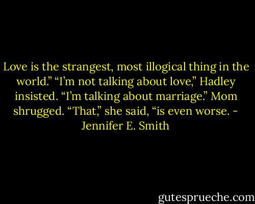 Love is the strangest, most illogical thing in the<br />world.”<br />“I’m not talking about love,” Hadley insisted. “I’m<br />talking about marriage.”<br />Mom shrugged. “That,” she said, “is even worse. - Jennifer E. Smith