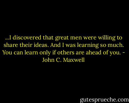 ...I discovered that great men were willing to share their ideas. And I was learning so much. You can learn only if others are ahead of you. - John C. Maxwell
