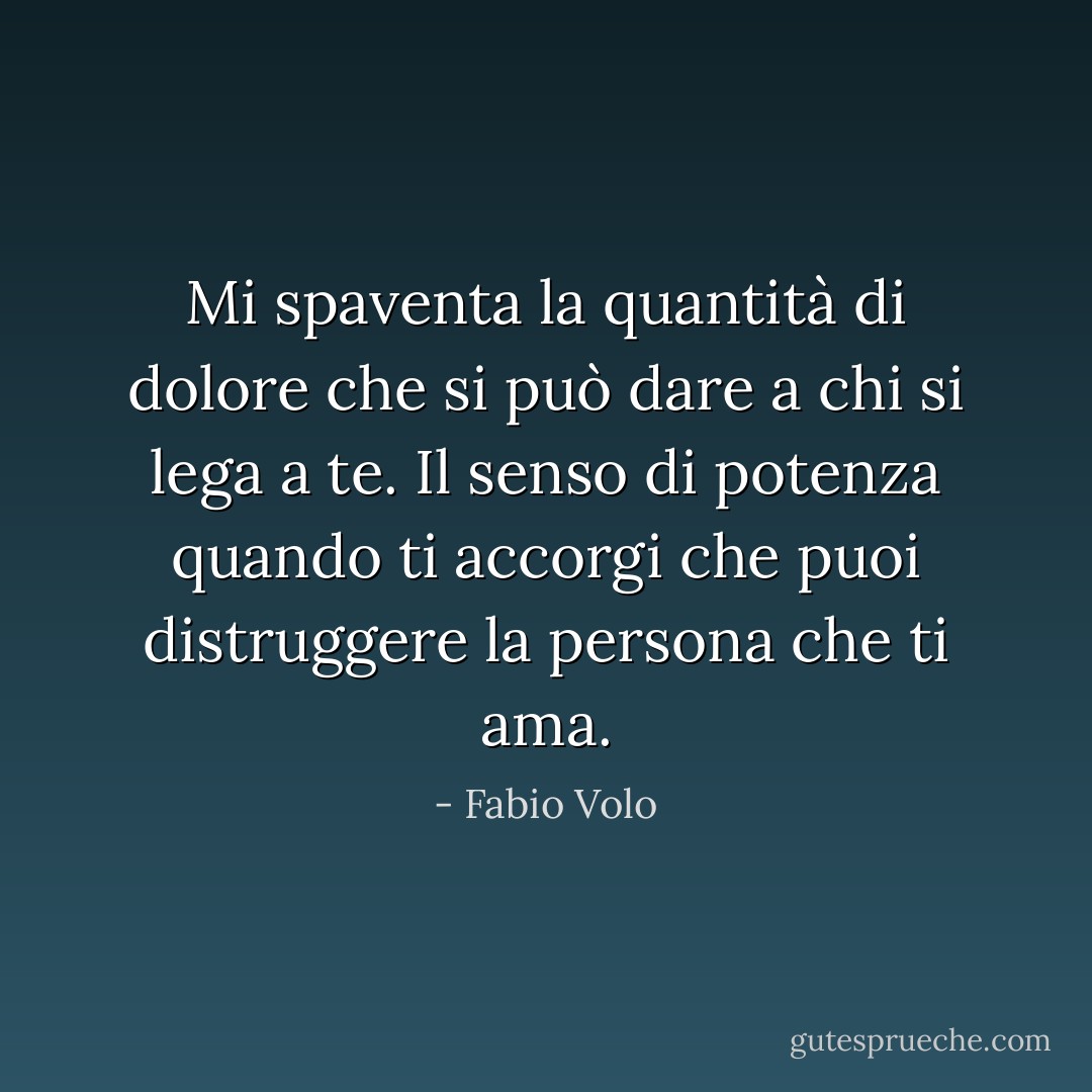 Mi spaventa la quantità di dolore che si può dare a chi si lega a te. Il senso di potenza quando ti accorgi che puoi distruggere la persona che ti ama. - Fabio Volo