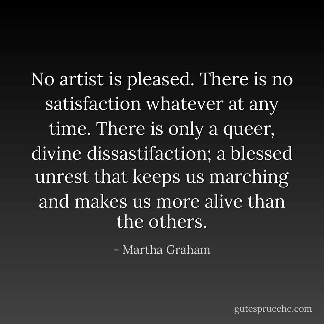 No artist is pleased. There is no satisfaction whatever at any time. There is only a queer, divine dissastifaction; a blessed unrest that keeps us marching and makes us more alive than the others. - Martha Graham