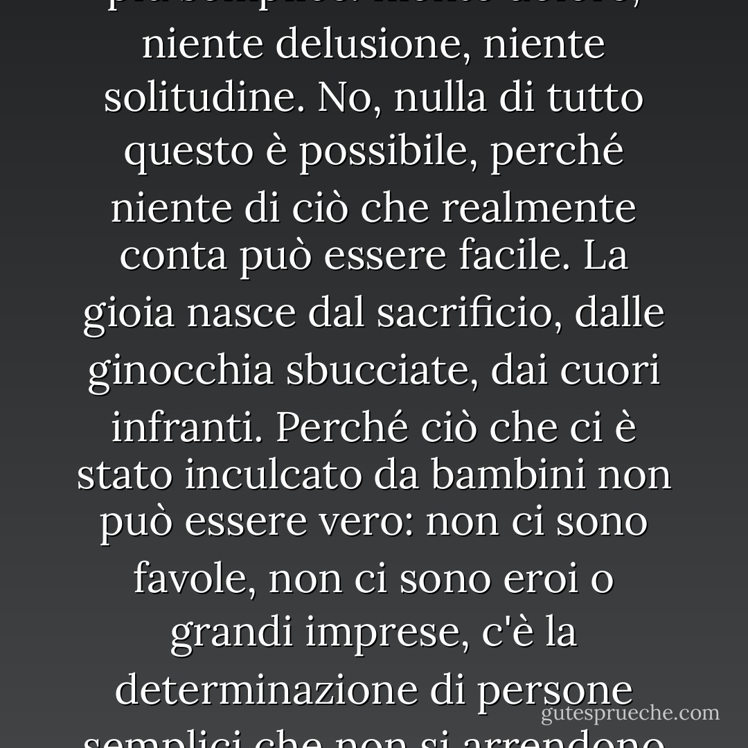 Niente è facile. Non lo è mai. Se così non fosse sarebbe tutto più semplice: niente dolore, niente delusione, niente solitudine. No, nulla di tutto questo è possibile, perché niente di ciò che realmente conta può essere facile. La gioia nasce dal sacrificio, dalle ginocchia sbucciate, dai cuori infranti. Perché ciò che ci è stato inculcato da bambini non può essere vero: non ci sono favole, non ci sono eroi o grandi imprese, c'è la determinazione di persone semplici che non si arrendono mai! - Fabio Volo