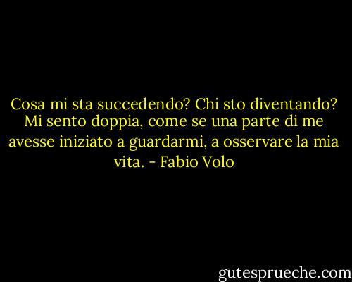 Cosa mi sta succedendo? Chi sto diventando? Mi sento doppia, come se una parte di me avesse iniziato a guardarmi, a osservare la mia vita. - Fabio Volo