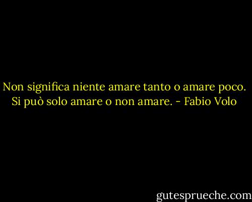 Non significa niente amare tanto o amare poco. Si può solo amare o non amare. - Fabio Volo