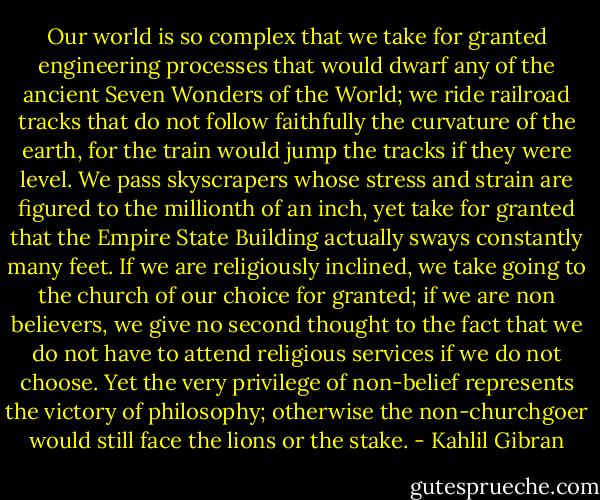 Our world is so complex that we take for granted engineering processes that would dwarf any of the ancient Seven Wonders of the World; we ride railroad tracks that do not follow faithfully the curvature of the earth, for the train would jump the tracks if they were level. We pass skyscrapers whose stress and strain are figured to the millionth of an inch, yet take for granted that the Empire State Building actually sways constantly many feet. If we are religiously inclined, we take going to the church of our choice for granted; if we are non believers, we give no second thought to the fact that we do not have to attend religious services if we do not choose. Yet the very privilege of non-belief represents the victory of philosophy; otherwise the non-churchgoer would still face the lions or the stake. - Kahlil Gibran
