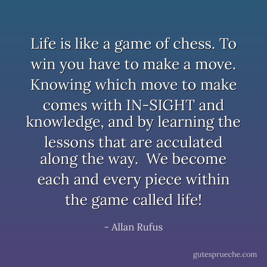 Life is like a game of chess.<br />To win you have to make a move.<br />Knowing which move to make comes with IN-SIGHT<br />and knowledge, and by learning the lessons that are<br />acculated along the way.<br /><br />We become each and every piece within the game called life! - Allan Rufus