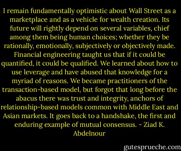 I remain fundamentally optimistic about<br />Wall Street as a marketplace and as a vehicle for wealth creation. Its<br />future will rightly depend on several variables, chief among them<br />being human choices; whether they be rationally, emotionally, subjectively<br />or objectively made. Financial engineering taught us that if<br />it could be quantified, it could be qualified. We learned about how<br />to use leverage and have abused that knowledge for a myriad of<br />reasons. We became practitioners of the transaction-based model, but forgot that long before the abacus there was trust and integrity,<br />anchors of relationship-based models common with Middle East and<br />Asian markets. It goes back to a handshake, the first and enduring<br />example of mutual consensus. - Ziad K. Abdelnour