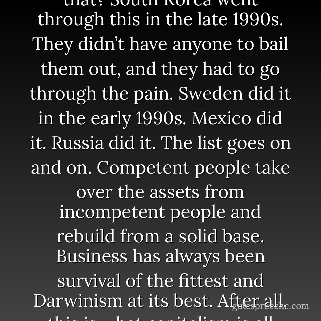Bankruptcy cleans out the system. What’s wrong with that? South<br />Korea went through this in the late 1990s. They didn’t have anyone<br />to bail them out, and they had to go through the pain. Sweden did<br />it in the early 1990s. Mexico did it. Russia did it. The list goes on<br />and on. Competent people take over the assets from incompetent<br />people and rebuild from a solid base. Business has always been survival<br />of the fittest and Darwinism at its best. After all, this is what capitalism<br />is all about. - Ziad K. Abdelnour