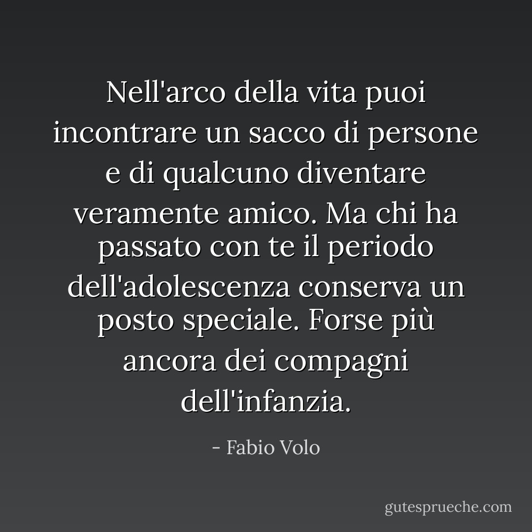 Nell'arco della vita puoi incontrare un sacco di persone e di qualcuno diventare veramente amico. Ma chi ha passato con te il periodo dell'adolescenza conserva un posto speciale. Forse più ancora dei compagni dell'infanzia. - Fabio Volo