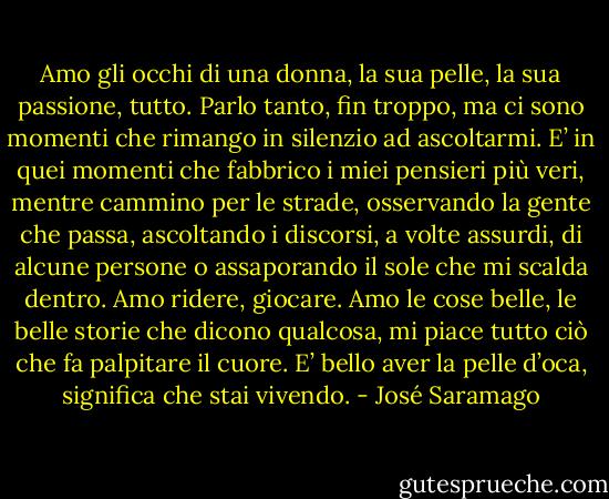 Amo gli occhi di una donna, la sua pelle, la sua passione, tutto. Parlo tanto, fin troppo, ma ci sono momenti che rimango in silenzio ad ascoltarmi. E’ in quei momenti che fabbrico i miei pensieri più veri, mentre cammino per le strade, osservando la gente che passa, ascoltando i discorsi, a volte assurdi, di alcune persone o assaporando il sole che mi scalda dentro. Amo ridere, giocare. Amo le cose belle, le belle storie che dicono qualcosa, mi piace tutto ciò che fa palpitare il cuore. E’ bello aver la pelle d’oca, significa che stai vivendo. - José Saramago