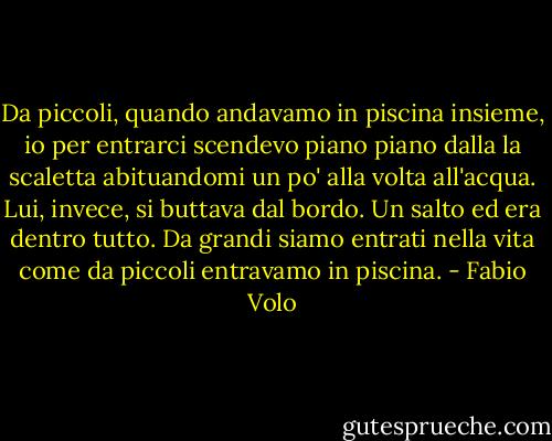 Da piccoli, quando andavamo in piscina insieme, io per entrarci scendevo piano piano dalla la scaletta abituandomi un po' alla volta all'acqua. Lui, invece, si buttava dal bordo. Un salto ed era dentro tutto. Da grandi siamo entrati nella vita come da piccoli entravamo in piscina. - Fabio Volo