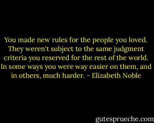 You made new rules for the people you loved. They weren't subject to the same judgment criteria you reserved for the rest of the world. In some ways you were way easier on them, and in others, much harder. - Elizabeth Noble