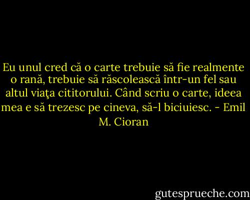 Eu unul cred că o carte trebuie să fie realmente o rană, trebuie să răscolească într-un fel sau altul viaţa cititorului. Când scriu o carte, ideea mea e să trezesc pe cineva, să-l biciuiesc. - Emil M. Cioran