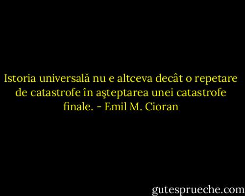 Istoria universală nu e altceva decât o repetare de catastrofe în aşteptarea unei catastrofe finale. - Emil M. Cioran