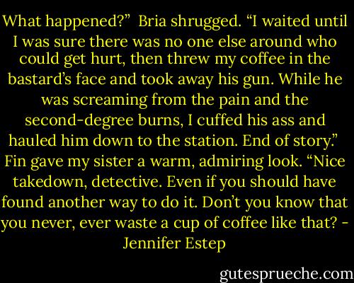 What happened?”<br /><br />Bria shrugged. “I waited until I was sure there was no one else around who could get hurt, then threw my coffee in the bastard’s face and took away his gun. While he was screaming from the pain and the second-degree burns, I cuffed his ass and hauled him down to the station. End of story.”<br /><br />Fin gave my sister a warm, admiring look. “Nice takedown, detective. Even if you should have found another way to do it. Don’t you know that you never, ever waste a cup of coffee like that? - Jennifer Estep